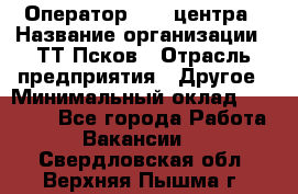 Оператор Call-центра › Название организации ­ ТТ-Псков › Отрасль предприятия ­ Другое › Минимальный оклад ­ 17 000 - Все города Работа » Вакансии   . Свердловская обл.,Верхняя Пышма г.